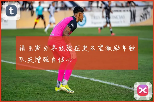 福克斯分享经验在更衣室激励年轻队友增强自信心