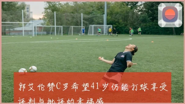郭艾伦赞C罗希望41岁仍能打球享受评判与批评的幸福感