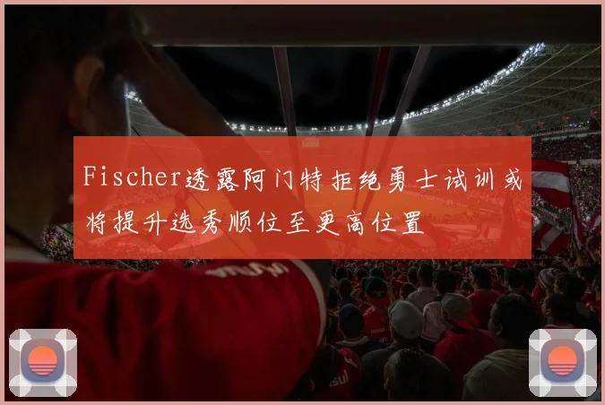 Fischer透露阿门特拒绝勇士试训或将提升选秀顺位至更高位置