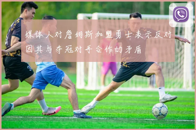 媒体人对詹姆斯加盟勇士表示反对因其与夺冠对手合作的矛盾
