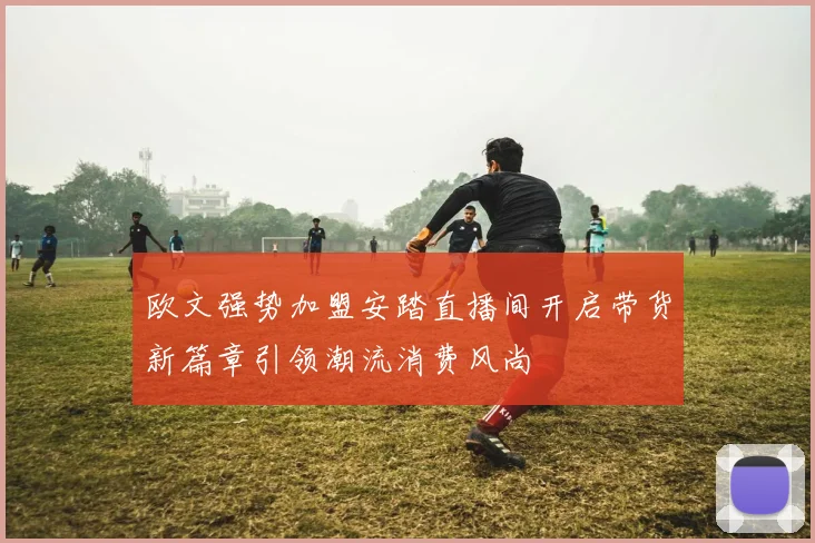 欧文强势加盟安踏直播间开启带货新篇章引领潮流消费风尚