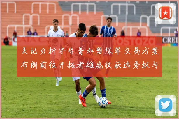 美记分析字母哥加盟绿军交易方案布朗前往开拓者雄鹿收获选秀权与年轻球员