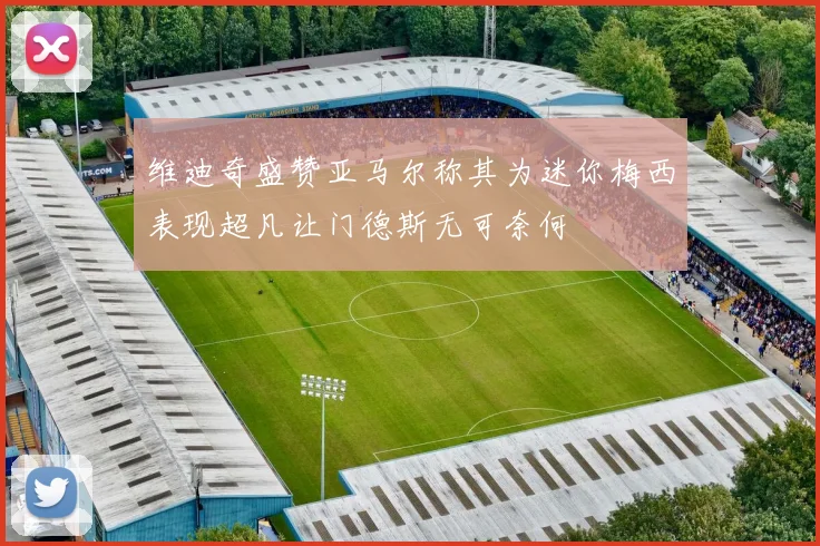 维迪奇盛赞亚马尔称其为迷你梅西表现超凡让门德斯无可奈何