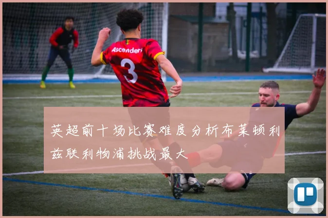 英超前十场比赛难度分析布莱顿利兹联利物浦挑战最大