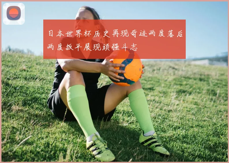 日本世界杯历史再现奇迹两度落后两度扳平展现顽强斗志