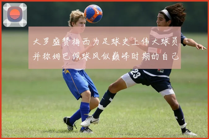 大罗盛赞梅西为足球史上伟大球员并称姆巴佩球风似巅峰时期的自己