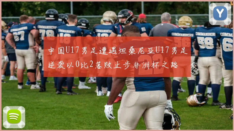 中国U17男足遭遇坦桑尼亚U17男足逆袭以0比2落败止步非洲杯之路